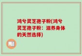 鸿兮灵芝孢子粉(鸿兮灵芝孢子粉：滋养身体的天然选择)