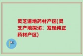 灵芝道地药材产区(灵芝产地探访：发现纯正药材产区)