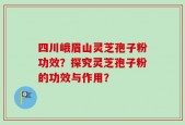 四川峨眉山灵芝孢子粉功效？探究灵芝孢子粉的功效与作用？