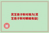 灵芝孢子粉对视力(灵芝孢子粉对眼睛有益)