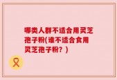 哪类人群不适合用灵芝孢子粉(谁不适合食用灵芝孢子粉？)