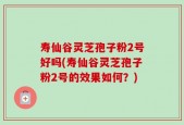 寿仙谷灵芝孢子粉2号好吗(寿仙谷灵芝孢子粉2号的效果如何？)