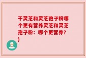 干灵芝和灵芝孢子粉哪个更有营养灵芝和灵芝孢子粉：哪个更营养？)