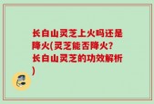 长白山灵芝上火吗还是降火(灵芝能否降火？长白山灵芝的功效解析)