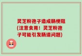 灵芝粉孢子造成肠梗阻(注意食用！灵芝粉孢子可能引发肠道问题)