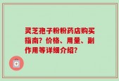 灵芝孢子粉粉药店购买指南？价格、用量、副作用等详细介绍？