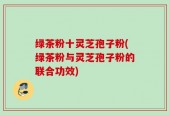 绿茶粉十灵芝孢子粉(绿茶粉与灵芝孢子粉的联合功效)
