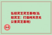 弘冠灵芝灵芝基地(弘冠灵芝：打造纯天然无公害灵芝基地)
