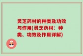 灵芝药材的种类及功效与作用(灵芝药材：种类、功效及作用详解)