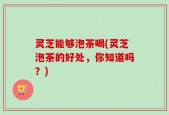 灵芝能够泡茶喝(灵芝泡茶的好处，你知道吗？)