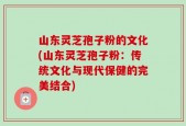 山东灵芝孢子粉的文化(山东灵芝孢子粉：传统文化与现代保健的完美结合)