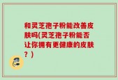 和灵芝孢子粉能改善皮肤吗(灵芝孢子粉能否让你拥有更健康的皮肤？)
