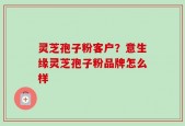 灵芝孢子粉客户？意生缘灵芝孢子粉品牌怎么样