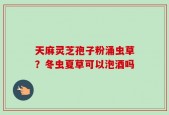 天麻灵芝孢子粉涌虫草？冬虫夏草可以泡酒吗