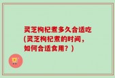 灵芝枸杞煮多久合适吃(灵芝枸杞煮的时间，如何合适食用？)