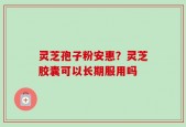 灵芝孢子粉安惠？灵芝胶囊可以长期服用吗