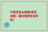 干灵芝怎么装饰(灵芝点缀：美化你的生活方式)