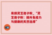 易撰灵芝孢子粉_“灵芝孢子粉：提升免疫力与健康的天然选择”