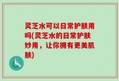 灵芝水可以日常护肤用吗(灵芝水的日常护肤妙用，让你拥有更美肌肤)