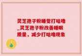 灵芝孢子粉睡觉打咕噜_灵芝孢子粉改善睡眠质量，减少打咕噜现象
