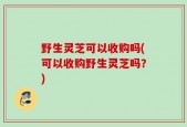 野生灵芝可以收购吗(可以收购野生灵芝吗？)