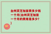 台州灵芝加盟费多少钱一个月(台州灵芝加盟一个月的费用是多少？)