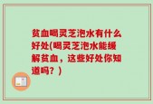 贫血喝灵芝泡水有什么好处(喝灵芝泡水能缓解贫血，这些好处你知道吗？)