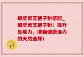 破壁灵芝孢子粉搭配_破壁灵芝孢子粉：提升免疫力，增强健康活力的天然选择)