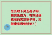 怎么取下灵芝孢子粉(提高免疫力，有效延缓衰老的灵芝孢子粉，对健康有哪些好处？)