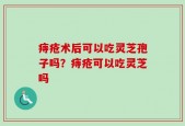 痔疮术后可以吃灵芝孢子吗？痔疮可以吃灵芝吗