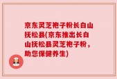 京东灵芝袍子粉长白山抚松县(京东推出长白山抚松县灵芝袍子粉，助您保健养生)