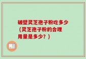 破壁灵芝孢子粉吃多少 (灵芝孢子粉的合理用量是多少？)