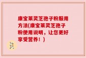康宝莱灵芝孢子粉服用方法(康宝莱灵芝孢子粉使用说明，让您更好享受营养！)