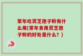 常年吃灵芝孢子粉有什么用(常年食用灵芝孢子粉的好处是什么？)