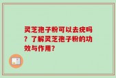 灵芝孢子粉可以去疣吗？了解灵芝孢子粉的功效与作用？
