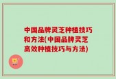 中国品牌灵芝种植技巧和方法(中国品牌灵芝高效种植技巧与方法)
