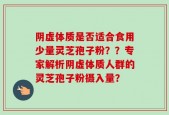 阴虚体质是否适合食用少量灵芝孢子粉？？专家解析阴虚体质人群的灵芝孢子粉摄入量？