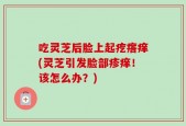 吃灵芝后脸上起疙瘩痒(灵芝引发脸部疹痒！该怎么办？)