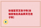 徐福堂灵芝孢子粉(徐福堂推出高品质灵芝孢子粉)