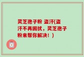 灵芝孢子粉 盗汗(盗汗不再困扰，灵芝孢子粉来帮你解决！)