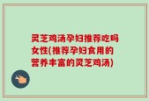 灵芝鸡汤孕妇推荐吃吗女性(推荐孕妇食用的营养丰富的灵芝鸡汤)