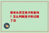 荣老头灵芝孢子粉查询？怎么判断孢子粉过期了没