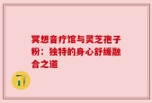 冥想音疗馆与灵芝孢子粉：独特的身心舒缓融合之道