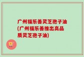 广州福乐善灵芝孢子油(广州福乐善推出高品质灵芝孢子油)