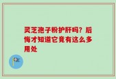 灵芝孢子粉护肝吗？后悔才知道它竟有这么多用处