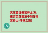 灵芝菌渣做营养土(从废弃灵芝菌渣中制作高营养土-环保之道)