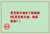 灵芝孢子油吃了能美容吗(灵芝孢子油：美容佳品？)