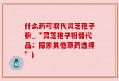 什么药可取代灵芝孢子粉_“灵芝孢子粉替代品：探索其他草药选择”)