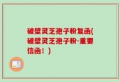 破壁灵芝孢子粉复函(破壁灵芝孢子粉-重要信函！)