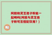 阿胶和灵芝孢子粉能一起喝吗(阿胶与灵芝孢子粉可否搭配饮用？)